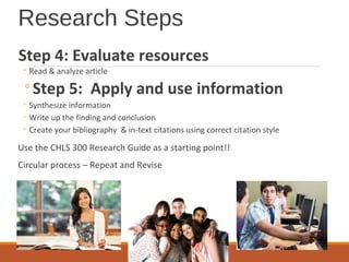 Research Steps
Step 4: Evaluate resources
◦ Read & analyze article
◦Step 5: Apply and use information
◦ Synthesize information
◦ Write up the finding and conclusion
◦ Create your bibliography & in-text citations using correct citation style
Use the CHLS 300 Research Guide as a starting point!!
Circular process – Repeat and Revise
 