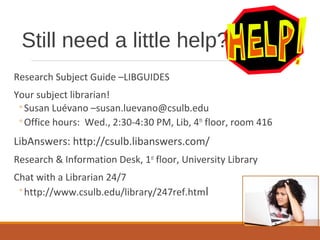 Still need a little help?
Research Subject Guide –LIBGUIDES
Your subject librarian!
◦Susan Luévano –susan.luevano@csulb.edu
◦Office hours: Wed., 2:30-4:30 PM, Lib, 4th
floor, room 416
LibAnswers: http://csulb.libanswers.com/
Research & Information Desk, 1st
floor, University Library
Chat with a Librarian 24/7
◦http://www.csulb.edu/library/247ref.html
 