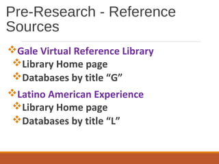 Pre-Research - Reference
Sources
Gale Virtual Reference Library
Library Home page
Databases by title “G”
Latino American Experience
Library Home page
Databases by title “L”
 