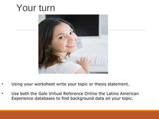 Your turn
• Using your worksheet write your topic or thesis statement.
• Use both the Gale Virtual Reference Online the Latino American
Experience databases to find background data on your topic.
 
