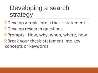 Developing a search
strategy
Develop a topic into a thesis statement
Develop research questions
Prompts: How, why, when, where, how
Break your thesis statement into key
concepts or keywords
 