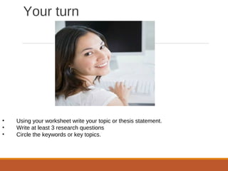 Your turn
• Using your worksheet write your topic or thesis statement.
• Write at least 3 research questions
• Circle the keywords or key topics.
 