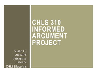 CHLS 310
INFORMED
ARGUMENT
PROJECT
Susan C.
Luévano
University
Library
CHLS Librarian
 