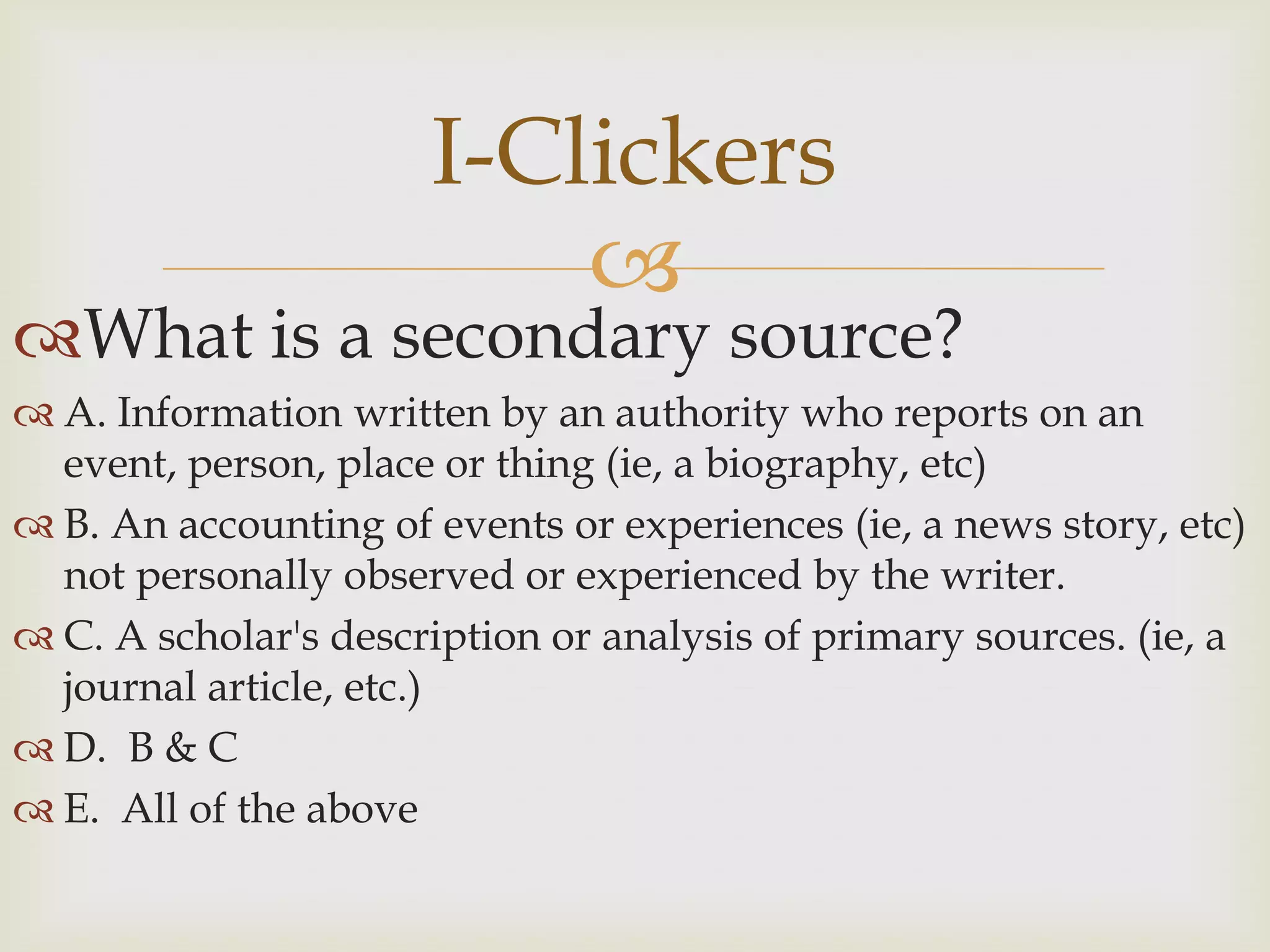 I-Clickers
                          
What is a secondary source?
 A. Information written by an authority who reports on an
  event, person, place or thing (ie, a biography, etc)
 B. An accounting of events or experiences (ie, a news story, etc)
  not personally observed or experienced by the writer.
 C. A scholar's description or analysis of primary sources. (ie, a
  journal article, etc.)
 D. B & C
 E. All of the above
 