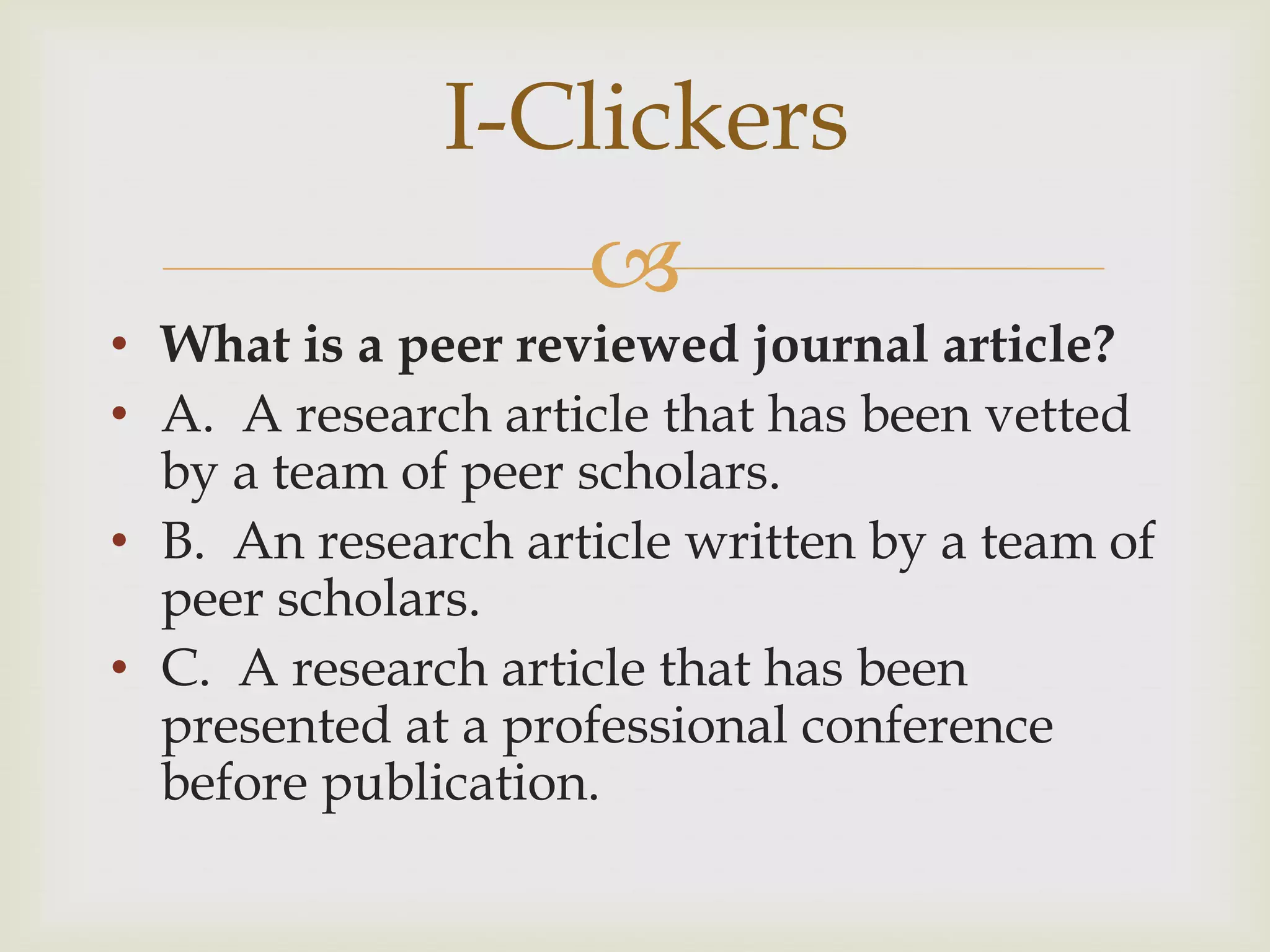 I-Clickers
                    
• What is a peer reviewed journal article?
• A. A research article that has been vetted
  by a team of peer scholars.
• B. An research article written by a team of
  peer scholars.
• C. A research article that has been
  presented at a professional conference
  before publication.
 