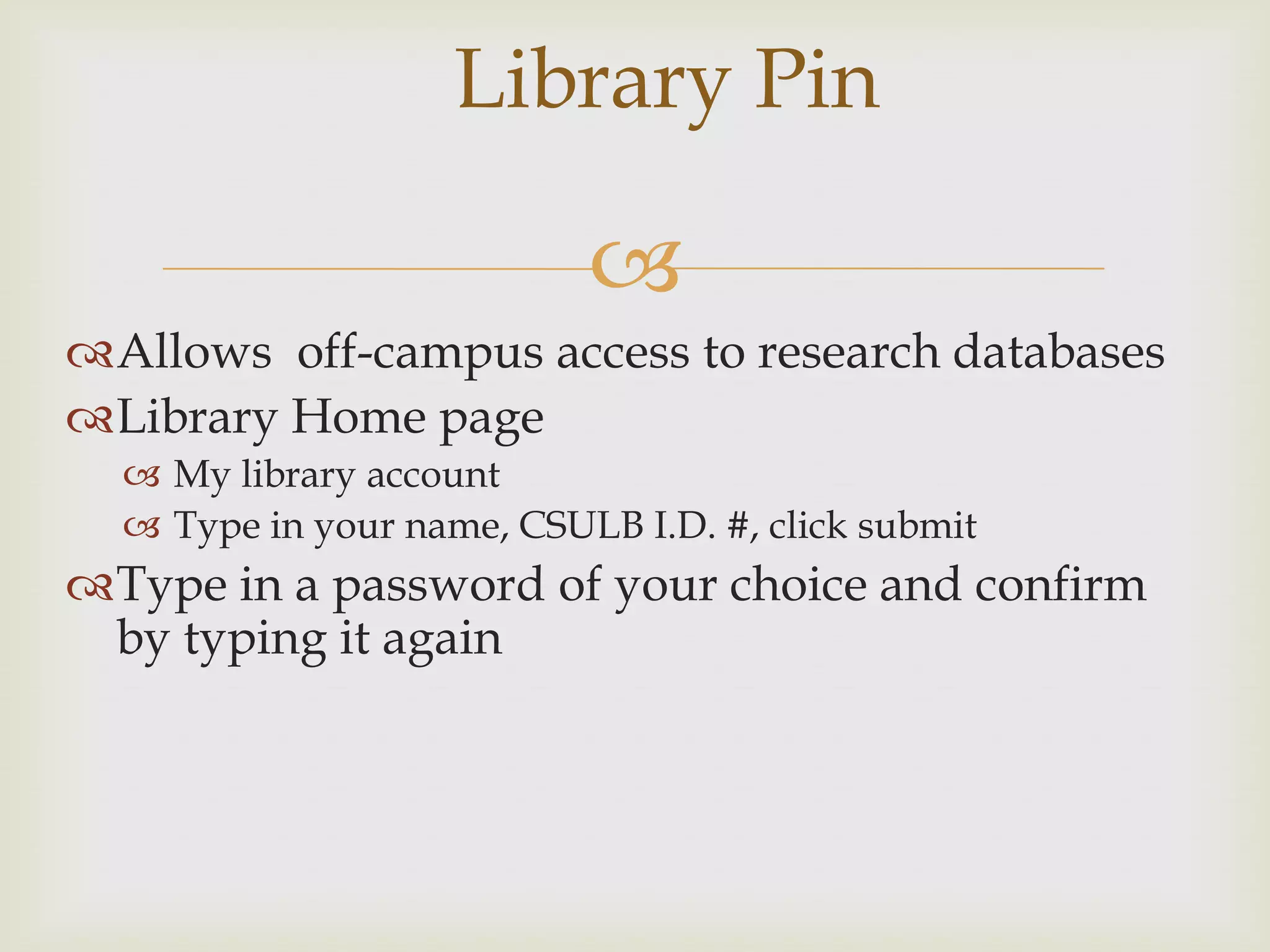 Library Pin

                           
Allows off-campus access to research databases
Library Home page
   My library account
   Type in your name, CSULB I.D. #, click submit
Type in a password of your choice and confirm
 by typing it again
 