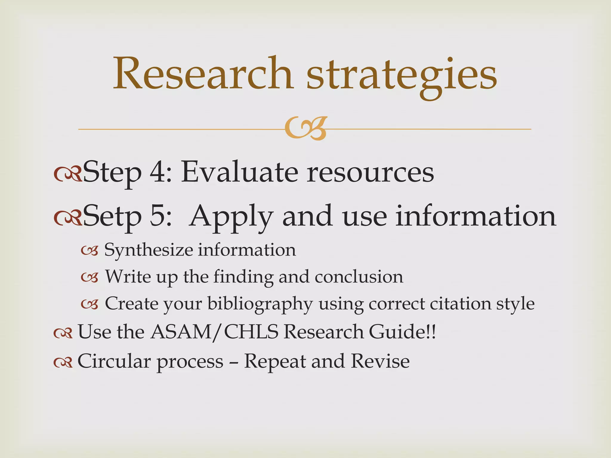 Research strategies
             
Step 4: Evaluate resources
Setp 5: Apply and use information
   Synthesize information
   Write up the finding and conclusion
   Create your bibliography using correct citation style
 Use the ASAM/CHLS Research Guide!!
 Circular process – Repeat and Revise
 