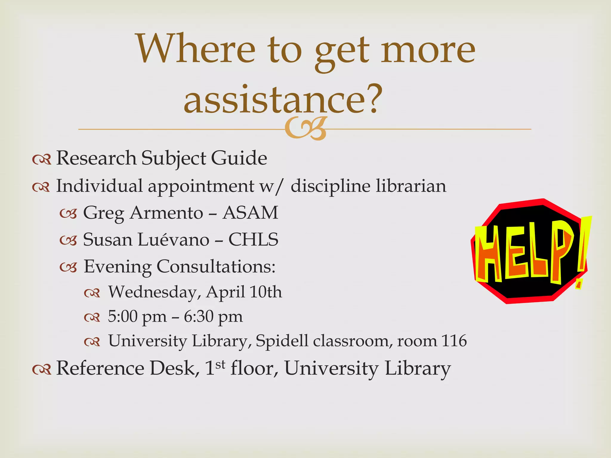 Where to get more
             assistance?
                               
 Research Subject Guide
 Individual appointment w/ discipline librarian
   Greg Armento – ASAM
   Susan Luévano – CHLS
   Evening Consultations:
       Wednesday, April 10th
       5:00 pm – 6:30 pm
       University Library, Spidell classroom, room 116
 Reference Desk, 1st floor, University Library
 
