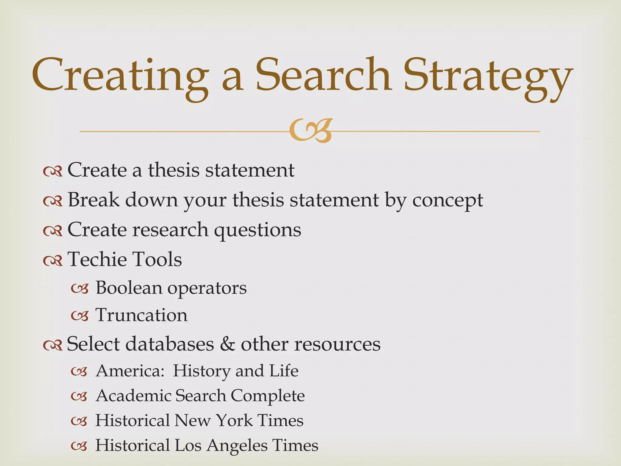 Creating a Search Strategy
            
 Create a thesis statement
 Break down your thesis statement by concept
 Create research questions
 Techie Tools
   Boolean operators
   Truncation
 Select databases & other resources
     America: History and Life
     Academic Search Complete
     Historical New York Times
     Historical Los Angeles Times
 