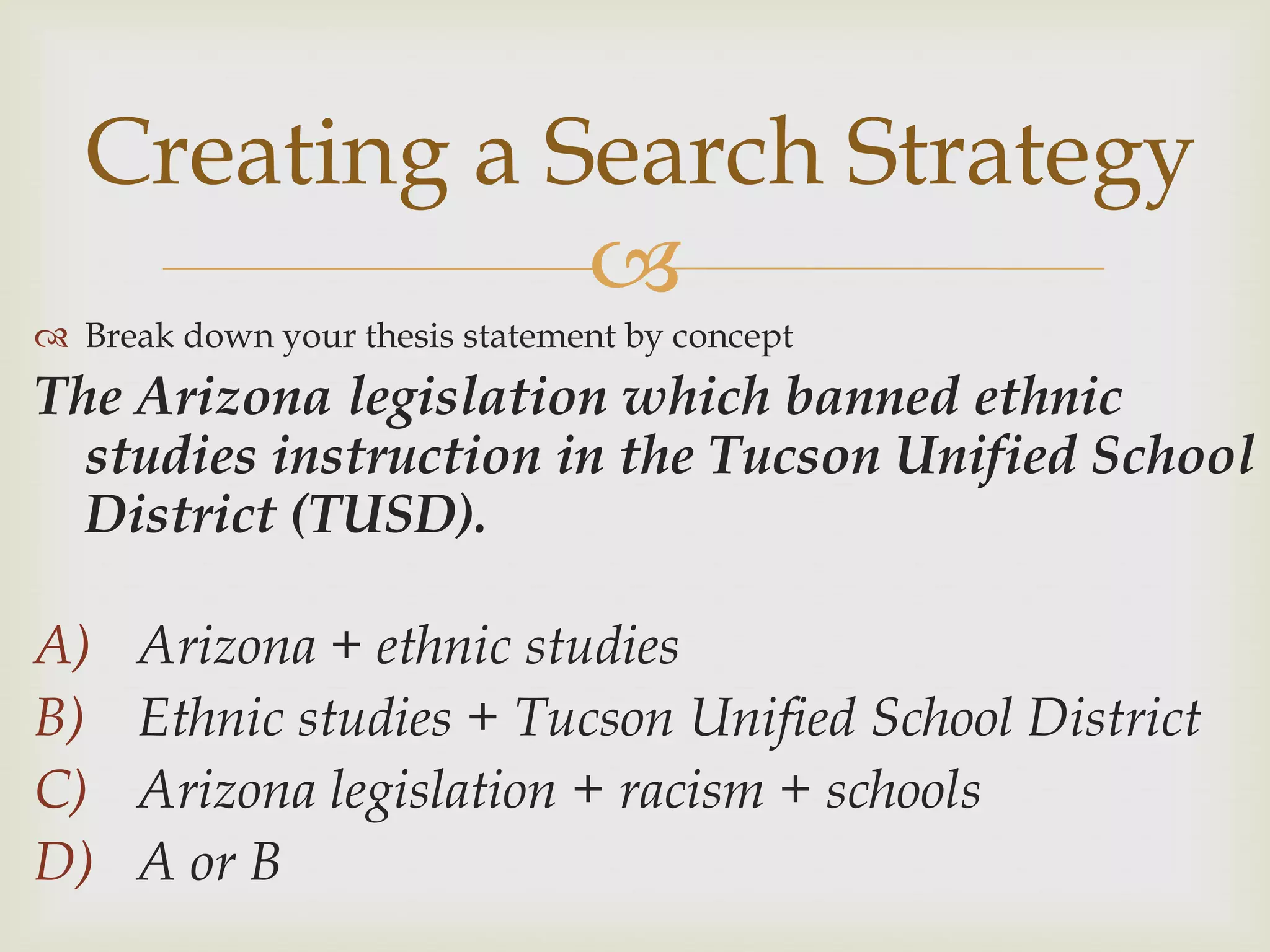 Creating a Search Strategy
              
 Break down your thesis statement by concept
The Arizona legislation which banned ethnic
  studies instruction in the Tucson Unified School
  District (TUSD).

A)    Arizona + ethnic studies
B)    Ethnic studies + Tucson Unified School District
C)    Arizona legislation + racism + schools
D)    A or B
 