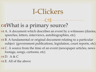 I-Clickers
                          
What is a primary source?
 A. A document which describes an event by a witnesses (diaries,
  speeches, letters, interviews, autobiographies, etc)
 B. A fundamental or original document relating to a particular
  subject (government publications, legislation, court reports, etc)
 C. A source from the time of an event (newspaper articles, news
  footage, songs, cartoons, etc)
 D. A & C
 E. All of the above
 