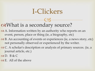 I-Clickers
                          
What is a secondary source?
 A. Information written by an authority who reports on an
  event, person, place or thing (ie, a biography, etc)
 B. An accounting of events or experiences (ie, a news story, etc)
  not personally observed or experienced by the writer.
 C. A scholar's description or analysis of primary sources. (ie, a
  journal article, etc.)
 D. B & C
 E. All of the above
 
