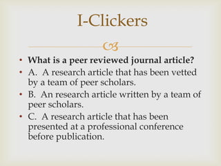 I-Clickers
                    
• What is a peer reviewed journal article?
• A. A research article that has been vetted
  by a team of peer scholars.
• B. An research article written by a team of
  peer scholars.
• C. A research article that has been
  presented at a professional conference
  before publication.
 