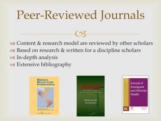 Peer-Reviewed Journals
                           
   Content & research model are reviewed by other scholars
   Based on research & written for a discipline scholars
   In-depth analysis
   Extensive bibliography
 