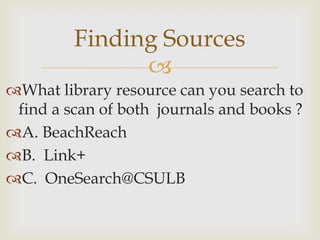 Finding Sources
               
What library resource can you search to
 find a scan of both journals and books ?
A. BeachReach
B. Link+
C. OneSearch@CSULB
 