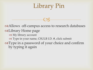 Library Pin

                           
Allows off-campus access to research databases
Library Home page
   My library account
   Type in your name, CSULB I.D. #, click submit
Type in a password of your choice and confirm
 by typing it again
 
