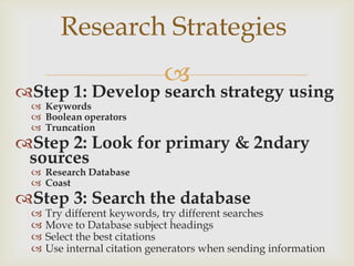 Research Strategies
                             
Step 1: Develop search strategy using
  Keywords
  Boolean operators
  Truncation
Step 2: Look for primary & 2ndary
 sources
  Research Database
  Coast
Step 3: Search the database
    Try different keywords, try different searches
    Move to Database subject headings
    Select the best citations
    Use internal citation generators when sending information
 