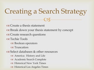 Creating a Search Strategy
            
 Create a thesis statement
 Break down your thesis statement by concept
 Create research questions
 Techie Tools
   Boolean operators
   Truncation
 Select databases & other resources
     America: History and Life
     Academic Search Complete
     Historical New York Times
     Historical Los Angeles Times
 