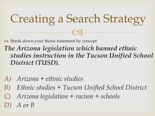 Creating a Search Strategy
              
 Break down your thesis statement by concept
The Arizona legislation which banned ethnic
  studies instruction in the Tucson Unified School
  District (TUSD).

A)    Arizona + ethnic studies
B)    Ethnic studies + Tucson Unified School District
C)    Arizona legislation + racism + schools
D)    A or B
 