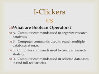 I-Clickers
                   
What are Boolean Operators?
 A. Computer commands used to organize research
  databases
 B. Computer commands used to search multiple
  databases at once.
 C. Computer commands used to create a research
  strategy.
 D. Computer commands used in selected databases
  to find full-text articles.
 