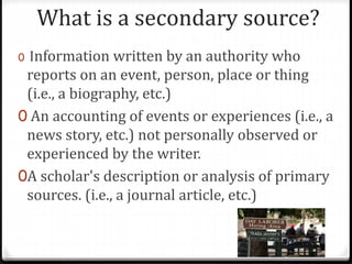 What is a secondary source?
0 Information written by an authority who
reports on an event, person, place or thing
(i.e., a biography, etc.)
0 An accounting of events or experiences (i.e., a
news story, etc.) not personally observed or
experienced by the writer.
0A scholar's description or analysis of primary
sources. (i.e., a journal article, etc.)
 