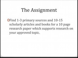The Assignment
0Find 1-3 primary sources and 10-15
scholarly articles and books for a 10 page
research paper which supports research on
your approved topic.
 