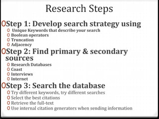 Research Steps
0Step 1: Develop search strategy using
0 Unique Keywords that describe your search
0 Boolean operators
0 Truncation
0 Adjacency
0Step 2: Find primary & secondary
sources
0 Research Databases
0 Coast
0 Interviews
0 Internet
0Step 3: Search the database
0 Try different keywords, try different searches
0 Select the best citations
0 Retrieve the full-text
0 Use internal citation generators when sending information
 