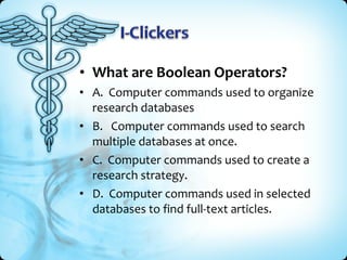 • What are Boolean Operators?
• A. Computer commands used to organize
  research databases
• B. Computer commands used to search
  multiple databases at once.
• C. Computer commands used to create a
  research strategy.
• D. Computer commands used in selected
  databases to find full-text articles.
 