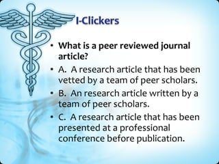 • What is a peer reviewed journal
  article?
• A. A research article that has been
  vetted by a team of peer scholars.
• B. An research article written by a
  team of peer scholars.
• C. A research article that has been
  presented at a professional
  conference before publication.
 