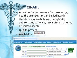 • An authoritative resource for the nursing,
  health administration, and allied health
  literature – journals, books, pamphlets,
  audiovisuals, software, research instruments,
  dissertations, etc
• 1982 to present
• Availability
 