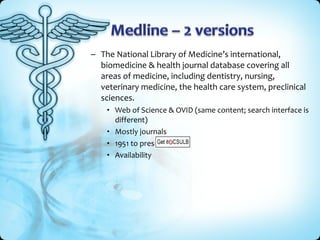 – The National Library of Medicine’s international,
  biomedicine & health journal database covering all
  areas of medicine, including dentistry, nursing,
  veterinary medicine, the health care system, preclinical
  sciences.
    • Web of Science & OVID (same content; search interface is
      different)
    • Mostly journals
    • 1951 to present
    • Availability
 