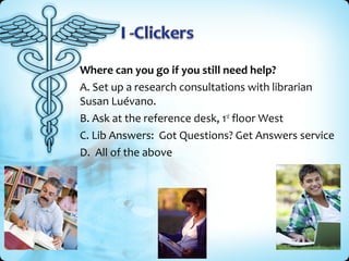 Where can you go if you still need help?
A. Set up a research consultations with librarian
Susan Luévano.
B. Ask at the reference desk, 1st floor West
C. Lib Answers: Got Questions? Get Answers service
D. All of the above
 
