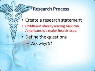• Create a research statement
• Childhood obesity among Mexican
  Americans is a major health issue.
• Define the questions
  – Ask why????
 