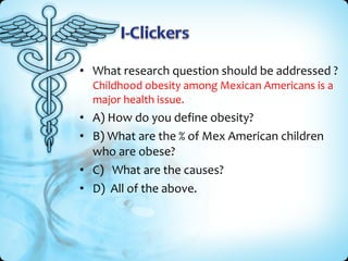 • What research question should be addressed ?
  Childhood obesity among Mexican Americans is a
  major health issue.
• A) How do you define obesity?
• B) What are the % of Mex American children
  who are obese?
• C) What are the causes?
• D) All of the above.
 