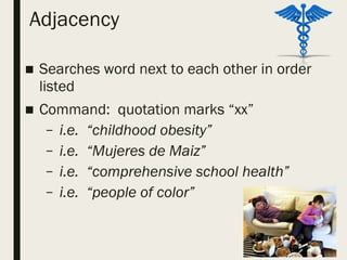 Adjacency
■ Searches word next to each other in order
listed
■ Command: quotation marks “xx”
– i.e. “childhood obesity”
– i.e. “Mujeres de Maiz”
– i.e. “comprehensive school health”
– i.e. “people of color”
 