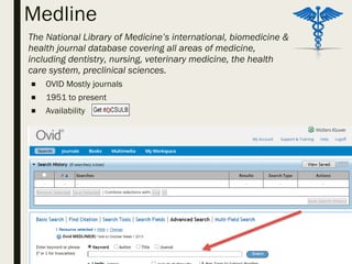 Medline
– The National Library of Medicine’s international, biomedicine &
health journal database covering all areas of medicine,
including dentistry, nursing, veterinary medicine, the health
care system, preclinical sciences.
■ OVID Mostly journals
■ 1951 to present
■ Availability
 