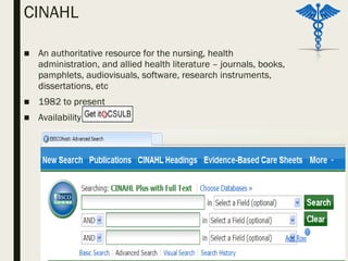CINAHL
■ An authoritative resource for the nursing, health
administration, and allied health literature – journals, books,
pamphlets, audiovisuals, software, research instruments,
dissertations, etc
■ 1982 to present
■ Availability
 