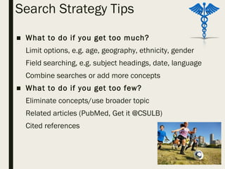 Search Strategy Tips
■ What to do if you get too much?
Limit options, e.g. age, geography, ethnicity, gender
Field searching, e.g. subject headings, date, language
Combine searches or add more concepts
■ What to do if you get too few?
Eliminate concepts/use broader topic
Related articles (PubMed, Get it @CSULB)
Cited references
 