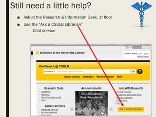 Still need a little help?
■ Ask at the Research & Information Desk, 1st
floor
■ Use the “Ask a CSULB Librarian”
– Chat service
 