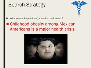 Search Strategy
■ What research question(s) should be addressed ?
■ Childhood obesity among Mexican
Americans is a major health crisis.
 