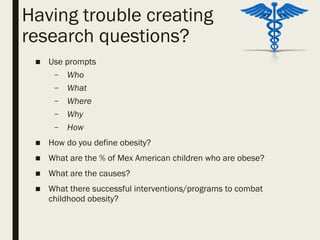 Having trouble creating
research questions?
■ Use prompts
– Who
– What
– Where
– Why
– How
■ How do you define obesity?
■ What are the % of Mex American children who are obese?
■ What are the causes?
■ What there successful interventions/programs to combat
childhood obesity?
 