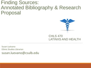 Finding Sources:
Annotated Bibliography & Research
Proposal
CHLS 470
LATINXS AND HEALTH
Susan Luévano
Ethnic Studies Librarian
susan.luevano@csulb.edu
 