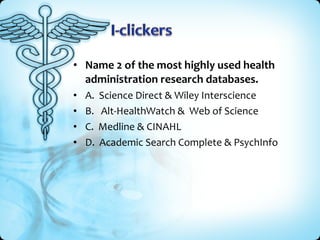 • Name 2 of the most highly used health
administration research databases.
•
•
•
•

A.
B.
C.
D.

Science Direct & Wiley Interscience
Alt-HealthWatch & Web of Science
Medline & CINAHL
Academic Search Complete & PsychInfo

 