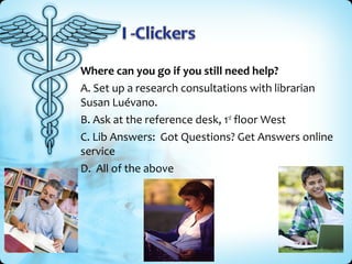 Where can you go if you still need help?
A. Set up a research consultations with librarian
Susan Luévano.
B. Ask at the reference desk, 1st floor West
C. Lib Answers: Got Questions? Get Answers online
service
D. All of the above

 