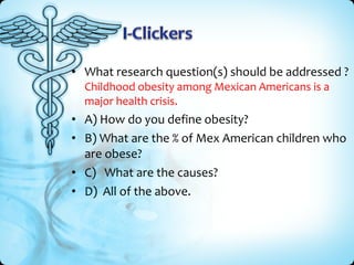 • What research question(s) should be addressed ?
Childhood obesity among Mexican Americans is a
major health crisis.

• A) How do you define obesity?
• B) What are the % of Mex American children who
are obese?
• C) What are the causes?
• D) All of the above.

 