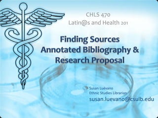 CHLS 470
Latin@s and Health 201




       Susan Luévano
       Ethnic Studies Librarian
       susan.luevano@csulb.edu
 