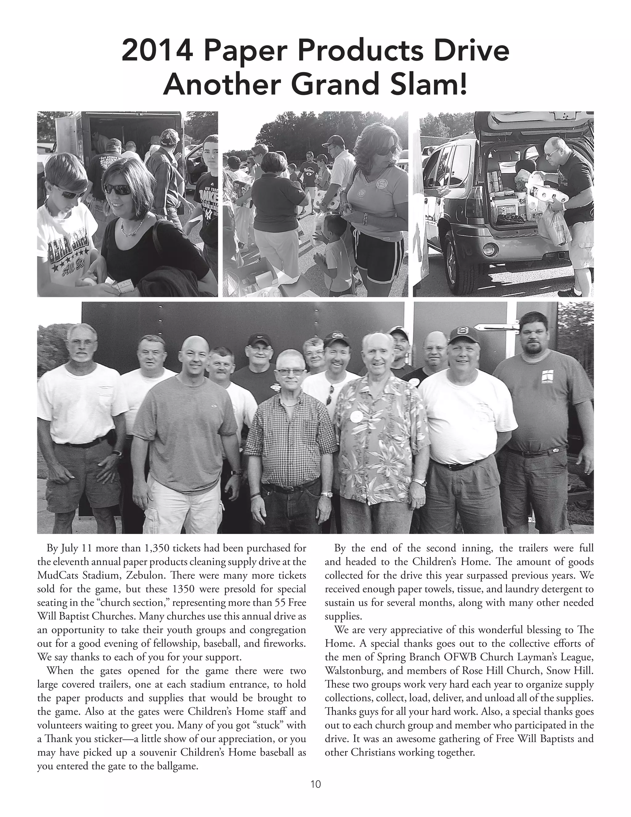 10	
2014 Paper Products Drive
Another Grand Slam!
By July 11 more than 1,350 tickets had been purchased for
the eleventh annual paper products cleaning supply drive at the
MudCats Stadium, Zebulon. There were many more tickets
sold for the game, but these 1350 were presold for special
seating in the “church section,” representing more than 55 Free
Will Baptist Churches. Many churches use this annual drive as
an opportunity to take their youth groups and congregation
out for a good evening of fellowship, baseball, and fireworks.
We say thanks to each of you for your support.
When the gates opened for the game there were two
large covered trailers, one at each stadium entrance, to hold
the paper products and supplies that would be brought to
the game. Also at the gates were Children’s Home staff and
volunteers waiting to greet you. Many of you got “stuck” with
a Thank you sticker—a little show of our appreciation, or you
may have picked up a souvenir Children’s Home baseball as
you entered the gate to the ballgame.
By the end of the second inning, the trailers were full
and headed to the Children’s Home. The amount of goods
collected for the drive this year surpassed previous years. We
received enough paper towels, tissue, and laundry detergent to
sustain us for several months, along with many other needed
supplies.
We are very appreciative of this wonderful blessing to The
Home. A special thanks goes out to the collective efforts of
the men of Spring Branch OFWB Church Layman’s League,
Walstonburg, and members of Rose Hill Church, Snow Hill.
These two groups work very hard each year to organize supply
collections, collect, load, deliver, and unload all of the supplies.
Thanks guys for all your hard work. Also, a special thanks goes
out to each church group and member who participated in the
drive. It was an awesome gathering of Free Will Baptists and
other Christians working together.
 