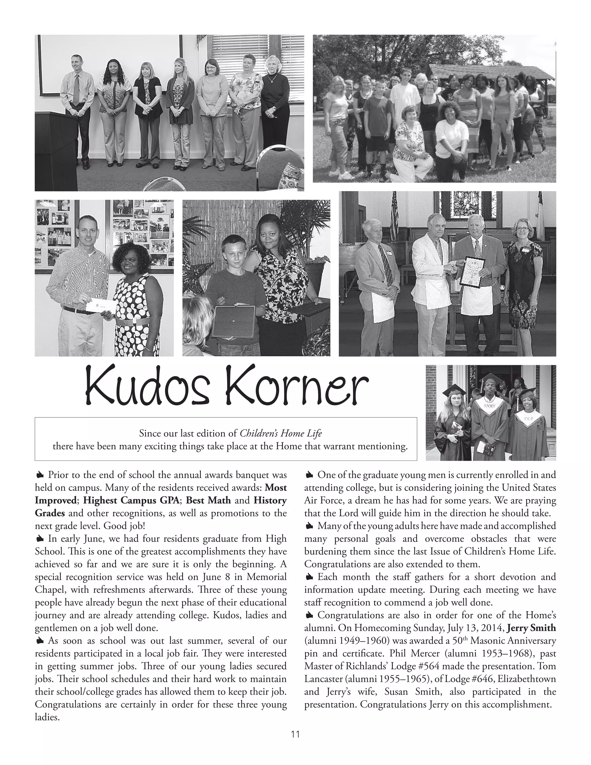 11
º Prior to the end of school the annual awards banquet was
held on campus. Many of the residents received awards: Most
Improved; Highest Campus GPA; Best Math and History
Grades and other recognitions, as well as promotions to the
next grade level. Good job!
º In early June, we had four residents graduate from High
School. This is one of the greatest accomplishments they have
achieved so far and we are sure it is only the beginning. A
special recognition service was held on June 8 in Memorial
Chapel, with refreshments afterwards. Three of these young
people have already begun the next phase of their educational
journey and are already attending college. Kudos, ladies and
gentlemen on a job well done.
º As soon as school was out last summer, several of our
residents participated in a local job fair. They were interested
in getting summer jobs. Three of our young ladies secured
jobs. Their school schedules and their hard work to maintain
their school/college grades has allowed them to keep their job.
Congratulations are certainly in order for these three young
ladies.
Kudos Korner
º One of the graduate young men is currently enrolled in and
attending college, but is considering joining the United States
Air Force, a dream he has had for some years. We are praying
that the Lord will guide him in the direction he should take.
º Many of the young adults here have made and accomplished
many personal goals and overcome obstacles that were
burdening them since the last Issue of Children’s Home Life.
Congratulations are also extended to them.
º Each month the staff gathers for a short devotion and
information update meeting. During each meeting we have
staff recognition to commend a job well done.
º Congratulations are also in order for one of the Home’s
alumni. On Homecoming Sunday, July 13, 2014, Jerry Smith
(alumni 1949–1960) was awarded a 50th
Masonic Anniversary
pin and certificate. Phil Mercer (alumni 1953–1968), past
Master of Richlands’ Lodge #564 made the presentation. Tom
Lancaster (alumni 1955–1965), of Lodge #646, Elizabethtown
and Jerry’s wife, Susan Smith, also participated in the
presentation. Congratulations Jerry on this accomplishment.
Since our last edition of Children’s Home Life
there have been many exciting things take place at the Home that warrant mentioning.
 
