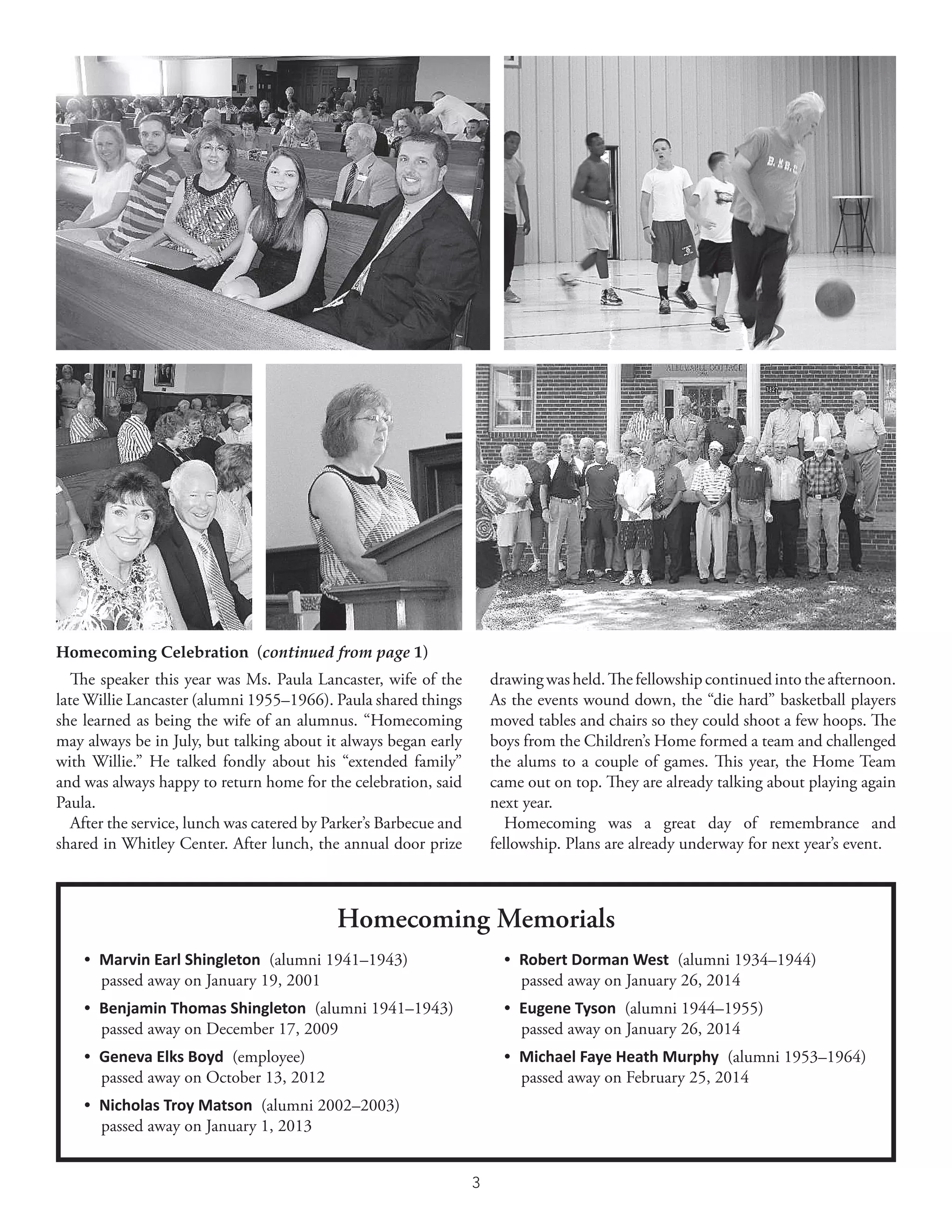 3
Homecoming Celebration  (continued from page 1)
The speaker this year was Ms. Paula Lancaster, wife of the
late Willie Lancaster (alumni 1955–1966). Paula shared things
she learned as being the wife of an alumnus. “Homecoming
may always be in July, but talking about it always began early
with Willie.” He talked fondly about his “extended family”
and was always happy to return home for the celebration, said
Paula.
After the service, lunch was catered by Parker’s Barbecue and
shared in Whitley Center. After lunch, the annual door prize
•  Marvin Earl Shingleton  (alumni 1941–1943)
  passed away on January 19, 2001
•  Benjamin Thomas Shingleton  (alumni 1941–1943)
  passed away on December 17, 2009
•  Geneva Elks Boyd  (employee)
  passed away on October 13, 2012
•  Nicholas Troy Matson  (alumni 2002–2003)
  passed away on January 1, 2013
Homecoming Memorials
•  Robert Dorman West  (alumni 1934–1944)
  passed away on January 26, 2014
•  Eugene Tyson  (alumni 1944–1955)
  passed away on January 26, 2014
•  Michael Faye Heath Murphy  (alumni 1953–1964)
  passed away on February 25, 2014
drawingwasheld.Thefellowshipcontinuedintotheafternoon.
As the events wound down, the “die hard” basketball players
moved tables and chairs so they could shoot a few hoops. The
boys from the Children’s Home formed a team and challenged
the alums to a couple of games. This year, the Home Team
came out on top. They are already talking about playing again
next year.
Homecoming was a great day of remembrance and
fellowship. Plans are already underway for next year’s event.
 