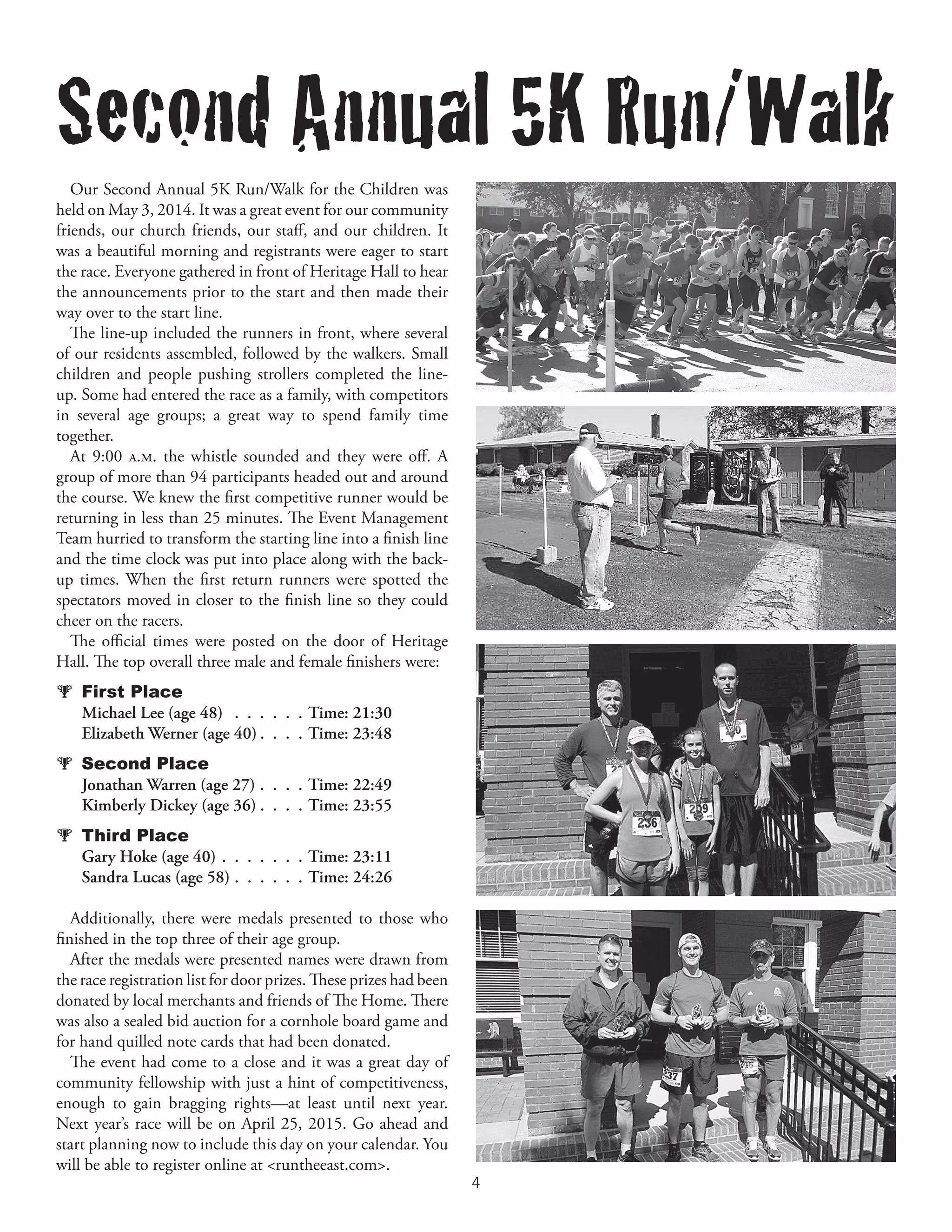 4	
Our Second Annual 5K Run/Walk for the Children was
held on May 3, 2014. It was a great event for our community
friends, our church friends, our staff, and our children. It
was a beautiful morning and registrants were eager to start
the race. Everyone gathered in front of Heritage Hall to hear
the announcements prior to the start and then made their
way over to the start line.
The line-up included the runners in front, where several
of our residents assembled, followed by the walkers. Small
children and people pushing strollers completed the line-
up. Some had entered the race as a family, with competitors
in several age groups; a great way to spend family time
together.
At 9:00 a.m. the whistle sounded and they were off. A
group of more than 94 participants headed out and around
the course. We knew the first competitive runner would be
returning in less than 25 minutes. The Event Management
Team hurried to transform the starting line into a finish line
and the time clock was put into place along with the back-
up times. When the first return runners were spotted the
spectators moved in closer to the finish line so they could
cheer on the racers.
The official times were posted on the door of Heritage
Hall. The top overall three male and female finishers were:
  First Place
   Michael Lee (age 48) .  .  .  .  .  .  . Time: 21:30
   Elizabeth Werner (age 40).  .  .  .  Time: 23:48
  Second Place
   Jonathan Warren (age 27).  .  .  .  Time: 22:49
   Kimberly Dickey (age 36).  .  .  .  Time: 23:55
  Third Place
   Gary Hoke (age 40).  .  .  .  .  .  .  Time: 23:11
   Sandra Lucas (age 58).  .  .  .  .  .  Time: 24:26
Additionally, there were medals presented to those who
finished in the top three of their age group.
After the medals were presented names were drawn from
the race registration list for door prizes. These prizes had been
donated by local merchants and friends of The Home. There
was also a sealed bid auction for a cornhole board game and
for hand quilled note cards that had been donated.
The event had come to a close and it was a great day of
community fellowship with just a hint of competitiveness,
enough to gain bragging rights—at least until next year.
Next year’s race will be on April 25, 2015. Go ahead and
start planning now to include this day on your calendar. You
will be able to register online at <runtheeast.com>.
Second Annual 5K Run/Walk
 